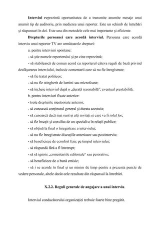 Interviul reprezintă oportunitatea de a transmite anumite mesaje unui
anumit tip de auditoriu, prin medierea unui reporter. Este un schimb de întrebări
şi răspunsuri în doi. Este una din metodele cele mai importante şi eficiente.
Drepturile persoanei care acordă interviul. Persoana care acordă
interviu unui reporter TV are următoarele drepturi:
a. pentru interviuri spontane:
- să ştie numele reporterului şi pe cine reprezintă;
- să stabilească de comun acord cu reporterul câteva reguli de bază privind
desfăşurarea interviului, inclusiv comentarii care să nu fie înregistrate;
- să fie tratat politicos;
- să nu fie stingherit de lumini sau microfoane;
- să încheie interviul după o „durată rezonabilă”, eventual prestabilită.
b. pentru interviuri fixate anterior:
- toate drepturile menţionate anterior;
- să cunoască conţinutul general şi durata acestuia;
- să cunoască dacă mai sunt şi alţi invitaţi şi care va fi rolul lor;
- să fie însoţit şi consiliat de un specialist în relaţii publice;
- să obţină la final o înregistrare a interviului;
- să nu fie înregistrate discuţiile anterioare sau postinterviu;
- să beneficieze de cconfort fizic pe timpul interviului;
- să răspundă fără a fi întrerupt;
- să să ignore „comentariile editoriale” sau peiorative;
- să beneficieze de o bună emisie;
- să i se acorde în final şi un minim de timp pentru a prezenta puncte de
vedere personale, altele decât cele rezultate din răspunsul la întrebări.
X.2.2. Reguli generale de angajare a unui interviu.
Interviul conducătorului organizaţiei trebuie foarte bine pregătit.
 