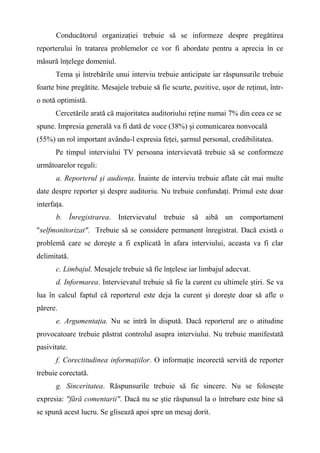 Conducătorul organizaţiei trebuie să se informeze despre pregătirea
reporterului în tratarea problemelor ce vor fi abordate pentru a aprecia în ce
măsură înţelege domeniul.
Tema şi întrebările unui interviu trebuie anticipate iar răspunsurile trebuie
foarte bine pregătite. Mesajele trebuie să fie scurte, pozitive, uşor de reţinut, într-
o notă optimistă.
Cercetările arată că majoritatea auditoriului reţine numai 7% din ceea ce se
spune. Impresia generală va fi dată de voce (38%) şi comunicarea nonvocală
(55%) un rol important avându-l expresia feţei, şarmul personal, credibilitatea.
Pe timpul interviului TV persoana intervievată trebuie să se conformeze
următoarelor reguli:
a. Reporterul şi audienţa. Înainte de interviu trebuie aflate cât mai multe
date despre reporter şi despre auditoriu. Nu trebuie confundaţi. Primul este doar
interfaţa.
b. Înregistrarea. Intervievatul trebuie să aibă un comportament
"selfmonitorizat". Trebuie să se considere permanent înregistrat. Dacă există o
problemă care se doreşte a fi explicată în afara interviului, aceasta va fi clar
delimitată.
c. Limbajul. Mesajele trebuie să fie înţelese iar limbajul adecvat.
d. Informarea. Intervievatul trebuie să fie la curent cu ultimele ştiri. Se va
lua în calcul faptul că reporterul este deja la curent şi doreşte doar să afle o
părere.
e. Argumentaţia. Nu se intră în dispută. Dacă reporterul are o atitudine
provocatoare trebuie păstrat controlul asupra interviului. Nu trebuie manifestată
pasivitate.
f. Corectitudinea informaţiilor. O informaţie incorectă servită de reporter
trebuie corectată.
g. Sinceritatea. Răspunsurile trebuie să fie sincere. Nu se foloseşte
expresia: "fără comentarii". Dacă nu se ştie răspunsul la o întrebare este bine să
se spună acest lucru. Se glisează apoi spre un mesaj dorit.
 