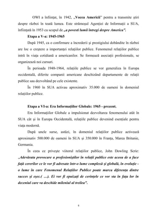 OWI a înfiinţat, în 1942, „Vocea Americii” pentru a transmite ştiri
despre război în toată lumea. Este strămoşul Agenţiei de Informaţii a SUA,
înfiinţată în 1953 cu scopul de „a povesti lumii întregi despre America”.
Etapa a V-a: 1945-1965
După 1945, ca o confirmare a încrederii şi prestigiului dobândite în război
are loc o creştere a importanţei relaţiilor publice. Fenomenul relaţiilor publice
intră în viaţa cotidiană a americanilor. Se formează asociaţii profesionale, se
organizează noi cursuri.
În perioada 1948-1964, relaţiile publice se vor generaliza în Europa
occidentală, diferite companii americane deschizând departamente de relaţii
publice sau dezvoltând pe cele existente.
În 1960 în SUA activau aproximativ 35.000 de oameni în domeniul
relaţiilor publice.
Etapa a VI-a: Era Informaţiilor Globale: 1965 - prezent.
Era Informaţiilor Globale a impulsionat dezvoltarea fenomenului atât în
SUA cât şi în Europa Occidentală, relaţiile publice devenind esenţiale pentru
viaţa modernă.
După unele surse, astăzi, în domeniul relaţiilor publice activează
aproximativ 500.000 de oameni în SUA şi 350.000 în Franţa, Marea Britanie,
Germania.
În ceea ce priveşte viitorul relaţiilor publice, John Dowling Scrie:
„Adevărata provocare a profesioniştilor în relaţii publice este aceea de a face
faţă cererilor ce le vor fi adresate într-o lume complexă şi globală, în evoluţie -
o lume în care Fenomenul Relaţiilor Publice poate marca diferenţa dintre
succes şi eşec.( …). Ei vor fi epuizaţi de cerinţele ce vor sta în faţa lor în
deceniul care va deschide mileniul al treilea".
8
 