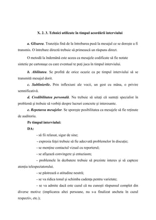 X. 2. 3. Tehnici utilizate în timpul acordării interviului
a. Glisarea. Tranziţia fină de la întrebarea pusă la mesajul ce se doreşte a fi
transmis. O întrebare directă trebuie să primească un răspuns direct.
O metodă la îndemână este aceea ca mesajele codificate să fie notate
sintetic pe cartonaşe cu care eventual te poţi juca în timpul interviului.
b. Abilitatea. Se profită de orice ocazie ca pe timpul interviului să se
transmită mesajul dorit.
c. Sublinierile. Prin inflexiuni ale vocii, un gest cu mâna, o privire
semnificativă.
d. Credibilitatea personală. Nu trebuie să uitaţi că sunteţi specialist în
problemă şi trebuie să vorbiţi despre lucruri concrete şi interesante.
e. Repetarea mesajelor. Se sporeşte posibilitatea ca mesajele să fie reţinute
de auditoriu.
Pe timpul interviului:
DA:
- să fii relaxat, sigur de sine;
- expresia feţei trebuie să fie adecvată problemelor în discuţie;
- se menţine contactul vizual cu reporterul;
- se afişează convingere şi entuziasm;
- problemele în dezbatere trebuie să prezinte interes şi să capteze
atenţia telespectatorului.
- se păstrează o atitudine neutră;
- se va ridica tonul şi schimba cadenţa pentru varietate;
- se va admite dacă este cazul că nu cunoşti răspunsul complet din
diverse motive (implicarea altei persoane, nu s-a finalizat ancheta în cazul
respectiv, etc.);
 