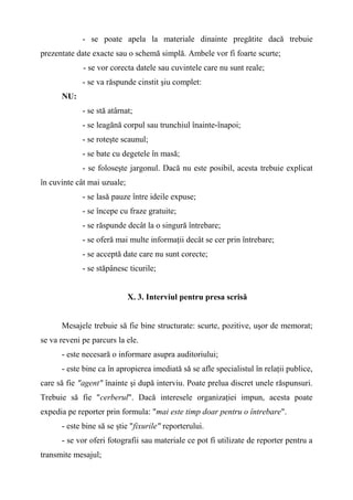 - se poate apela la materiale dinainte pregătite dacă trebuie
prezentate date exacte sau o schemă simplă. Ambele vor fi foarte scurte;
- se vor corecta datele sau cuvintele care nu sunt reale;
- se va răspunde cinstit şiu complet:
NU:
- se stă atârnat;
- se leagănă corpul sau trunchiul înainte-înapoi;
- se roteşte scaunul;
- se bate cu degetele în masă;
- se foloseşte jargonul. Dacă nu este posibil, acesta trebuie explicat
în cuvinte cât mai uzuale;
- se lasă pauze între ideile expuse;
- se începe cu fraze gratuite;
- se răspunde decât la o singură întrebare;
- se oferă mai multe informaţii decât se cer prin întrebare;
- se acceptă date care nu sunt corecte;
- se stăpânesc ticurile;
X. 3. Interviul pentru presa scrisă
Mesajele trebuie să fie bine structurate: scurte, pozitive, uşor de memorat;
se va reveni pe parcurs la ele.
- este necesară o informare asupra auditoriului;
- este bine ca în apropierea imediată să se afle specialistul în relaţii publice,
care să fie "agent" înainte şi după interviu. Poate prelua discret unele răspunsuri.
Trebuie să fie "cerberul". Dacă interesele organizaţiei impun, acesta poate
expedia pe reporter prin formula: "mai este timp doar pentru o întrebare".
- este bine să se ştie "fixurile" reporterului.
- se vor oferi fotografii sau materiale ce pot fi utilizate de reporter pentru a
transmite mesajul;
 