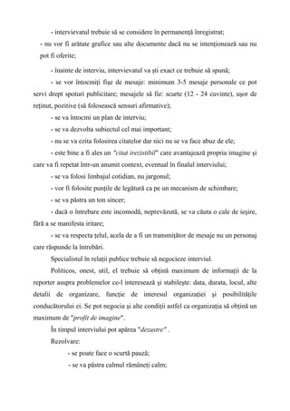 - intervievatul trebuie să se considere în permanenţă înregistrat;
- nu vor fi arătate grafice sau alte documente dacă nu se intenţionează sau nu
pot fi oferite;
- înainte de interviu, intervievatul va şti exact ce trebuie să spună;
- se vor întocmiţi fişe de mesaje: minimum 3-5 mesaje personale ce pot
servi drept spoturi publicitare; mesajele să fie: scurte (12 - 24 cuvinte), uşor de
reţinut, pozitive (să folosească sensuri afirmative);
- se va întocmi un plan de interviu;
- se va dezvolta subiectul cel mai important;
- nu se va ezita folosirea citatelor dar nici nu se va face abuz de ele;
- este bine a fi ales un "citat irezistibil" care avantajează propria imagine şi
care va fi repetat într-un anumit context, eventual în finalul interviului;
- se va folosi limbajul cotidian, nu jargonul;
- vor fi folosite punţile de legătură ca pe un mecanism de schimbare;
- se va păstra un ton sincer;
- dacă o întrebare este incomodă, neprevăzută, se va căuta o cale de ieşire,
fără a se manifesta iritare;
- se va respecta ţelul, acela de a fi un transmiţător de mesaje nu un personaj
care răspunde la întrebări.
Specialistul în relaţii publice trebuie să negocieze interviul.
Politicos, onest, util, el trebuie să obţină maximum de informaţii de la
reporter asupra problemelor ce-l interesează şi stabileşte: data, durata, locul, alte
detalii de organizare, funcţie de interesul organizaţiei şi posibilităţile
conducătorului ei. Se pot negocia şi alte condiţii astfel ca organizaţia să obţină un
maximum de "profit de imagine".
În timpul interviului pot apărea "dezastre" .
Rezolvare:
- se poate face o scurtă pauză;
- se va păstra calmul rămâneţi calm;
 