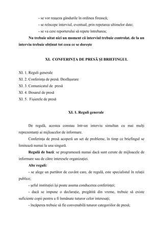 - se vor reaşeza gândurile în ordinea firească;
- se reîncepe interviul, eventual, prin repetarea ultimelor date;
- se va cere reporterului să repete întrebarea;
Nu trebuie uitat nici un moment că interviul trebuie controlat. de la un
interviu trebuie obţinut tot ceea ce se doreşte
XI. CONFERINŢA DE PRESĂ ŞI BRIEFINGUL
XI. 1. Reguli generale
XI. 2. Conferinţa de presă. Desfăşurare
XI. 3. Comunicatul de presă
XI. 4. Dosarul de presă
XI. 5. Fişierele de presă
XI. 1. Reguli generale
De regulă, acestea constau într-un interviu simultan cu mai mulţi
reprezentanţi ai mijloacelor de informare.
Conferinţa de presă acoperă un set de probleme, în timp ce briefingul se
limitează numai la una singură.
Regulă de bază: se programează numai dacă sunt cerute de mijloacele de
informare sau de către interesele organizaţiei.
Alte reguli:
- se alege un purtător de cuvânt care, de regulă, este specialistul în relaţii
publice;
- şeful instituţiei îşi poate asuma conducerea conferinţei;
- dacă se impune o declaraţie, pregătită din vreme, trebuie să existe
suficiente copii pentru a fi înmânate tuturor celor interesaţi;
- încăperea trebuie să fie convenabilă tuturor categoriilor de presă;
 