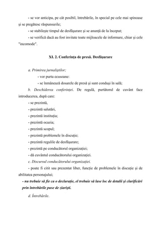 - se vor anticipa, pe cât posibil, întrebările, în special pe cele mai spinoase
şi se pregătesc răspunsurile;
- se stabileşte timpul de desfăşurare şi se anunţă de la început;
- se verifică dacă au fost invitate toate mijloacele de informare, chiar şi cele
"incomode".
XI. 2. Conferinţa de presă. Desfăşurare
a. Primirea jurnaliştilor;
- vor purta ecusoane:
- se înmânează dosarele de presă şi sunt conduşi în sală;
b. Deschiderea conferinţei. De regulă, purtătorul de cuvânt face
introducerea, după care:
- se prezintă,
- prezintă salutări,
- prezintă instituţia;
- prezintă ocazia;
- prezintă scopul;
- prezintă problemele în discuţie;
- prezintă regulile de desfăşurare;
- prezintă pe conducătorul organizaţiei;
- dă cuvântul conducătorului organizaţiei.
c. Discursul conducătorului organizaţiei.
- poate fi citit sau prezentat liber, funcţie de problemele în discuţie şi de
abilitatea personajului;
- nu trebuie să fie ca o declaraţie, el trebuie să lase loc de detalii şi clarificări
prin întrebările puse de ziarişti.
d. Întrebările.
 