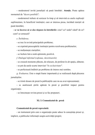 - moderatorul invită jurnaliştii să pună întrebări. Atenţie. Poate apărea
momentul de "tăcere penibilă";
- moderatorul trebuie să sesizeze la timp şi să intervină cu unele explicaţii
suplimentare, în beneficiul instituţiei, care ar interesa presa, incitând ziariştii să
pună întrebări;
- se va încerca să se dea răspuns la întrebările: cine? ce? unde? când? de ce?
cum? ce urmează?
e. Închiderea.
- se trec în revistă principalele probleme;
- se exprimă preocupările instituţiei pentru rezolvarea problemelor;
- se mulţumeşte ziariştilor;
- se încheie într-o notă optimistă, pozitivă.
f. Dialogul informal (cafeaua, răcoritoarele)
- se creează momente plăcute, de relaxare, de preferat în alt spaţiu, alăturat;
- se pot da unele scurte interviuri "în exclusivitate".
- se perfectează întâlniri pe probleme de interes mai restrâns.
g. Evaluarea. Este o etapă foarte importantă şi se realizează după plecarea
jurnaliştilor.
- se trimit dosare de presă la publicaţiile care nu au avut reprezentanţi;
- se analizează ştirile apărute în presă şi posibilul impact pentru
organizaţie;
- se întocmeşte revista presei şi se fac propuneri.
XI. 3. Comunicatul de presă
Comunicatul de presă reprezintă:
- un instrument prin care o organizaţie poate aduce la cunoştinţa presei şi,
implicit, a publicului informaţii asupra activităţii proprii;
 