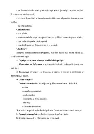 - un instrument de lucru şi de referinţă pentru jurnalişti care nu implică
documentare suplimentară;
- pentru a fi publicat, informaţia conţinută trebuie să prezinte interes pentru
public;
- nu este reclamă;
Caracteristici:
- este oficial;
- transmite o informaţie care poate interesa publicul sau un segment al său;
- este redactat special pentru presă;
- este, totdeauna, un document scris şi semnat.
Clasificare:
Expertul canadian Bernard Dagenais, luând în calcul mai multe criterii de
clasificare stabileşte:
a. După prezenţa sau absenţa unei luări de poziţie:
1. Comunicat de informare - se transmit invitaţii, informaţii simple sau
statistici;
2. Comunicat persuasiv - se transmite o opinie, o poziţie, o contestare, o
dezminţire, o acuză.
b. După conţinut:
1. Comunicat-invitaţie - invită jurnaliştii la un eveniment. Se indică:
- tema;
- numele organizaţiei;
- participanţii;
- momentul şi locul acţiunii;
- traseul;
- alte detalii necesare.
Se trimite cu aproximativ două săptămâni înaintea evenimentului anunţat;
2. Comunicat reamintire - dublează comunicatul-invitaţie.
Se trimite cu două-trei zile înainte de eveniment.
 