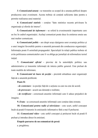 3. Comunicatul-anunţ - se transmite cu scopul de a anunţa publicul despre
producerea unui eveniment. Acesta trebuie să conţină suficiente date pentru a
permite realizarea unui material.
4. Comunicatul statistic - conţine "date statistice recente privitoare la
organizaţie şi sferele de interes".
5. Comunicatul de informare - se referă la evenimentele importante care
au loc în cadrul organizaţiei. Acelaşi comunicat poate duce la emiterea unuia sau
mai multor comunicate.
6. Comunicatul politic - are drept scop câştigarea unor avantaje politice şi
a unei imagini favorabile pentru o anumită persoană din conducerea organizaţiei.
Informaţia poate fi asimilată propagandei. Specialiştii în relaţii publice trebuie să
evite politizarea comunicatelor care îi va obliga pe jurnalişti să reformuleze textul
iniţial.
7. Comunicatul oficial - provine de la autorităţile politice sau
administrative şi transmite informaţii de interes public general. Este preluat de
toate mediile de informare.
8. Comunicatul de luare de poziţie - prezintă atitudinea unei organizaţii
faţă de o anumită problemă.
Poate fi:
- de contestare - ia poziţie faţă de o acţiune cu care nu este de acord;
- de provocare - acuză sau denunţă o realitate;
- de rectificare - corectează anumite informaţii care îi aduce prejudicii de
imagine.
9. Erata - se corectează anumite informaţii care conţine date eronate.
10. Comunicatul pentru radio şi televiziune - este scurt, astfel conceput
încât să poată fi transmis în emisiunile informative fără a mai fi prelucrat.
11. Comunicatul video - este astfel conceput şi prelucrat încât să poată fi
preluat şi introdus direct în emisiuni.
Etapele parcurse de un comunicat de presă
a. pregătirea;
 