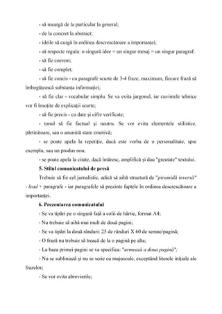 - să meargă de la particular la general;
- de la concret la abstract;
- ideile să curgă în ordinea descrescătoare a importanţei;
- să respecte regula: o singură idee = un singur mesaj = un singur paragraf.
- să fie coerent;
- să fie complet;
- să fie concis - cu paragrafe scurte de 3-4 fraze, maximum, fiecare frază să
îmbogăţească substanţa informaţiei;
- să fie clar - vocabular simplu. Se va evita jargonul, iar cuvintele tehnice
vor fi însoţite de explicaţii scurte;
- să fie precis - cu date şi cifre verificate;
- tonul să fie factual şi neutru. Se vor evita elementele stilistice,
părtinitoare, sau o anumită stare emotivă;
- se poate apela la repetiţie, dacă este vorba de o personalitate, spre
exemplu, sau un produs nou;
- se poate apela la citate, dacă întăresc, amplifică şi dau "greutate" textului.
5. Stilul comunicatului de presă
Trebuie să fie cel jurnalistic, adică să aibă structură de "piramidă inversă"
- lead + paragrafe - iar paragrafele să prezinte faptele în ordinea descrescătoare a
importanţei.
6. Prezentarea comunicatului
- Se va tipări pe o singură faţă a colii de hârtie, format A4;
- Nu trebuie să aibă mai mult de două pagini;
- Se va tipări la două rânduri: 25 de rânduri X 60 de semne/pagină;
- O frază nu trebuie să treacă de la o pagină pe alta;
- La baza primei pagini se va specifica: "urmează a doua pagină";
- Nu se subliniază şi nu se scrie cu majuscule, exceptând literele iniţiale ale
frazelor;
- Se vor evita abrevierile;
 