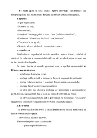 - Se poate apela la note tehnice pentru informaţii suplimentare sau
fotografii pentru mai multe detalii dar care nu intră în textul comunicatului.
Cuprinde:
- Sigla organizaţiei;
- Numărul de cod;
- Data emiterii;
- Menţiuni: "embargo până la data...."sau "publicare imediată";
- Precizarea: "Comunicat de Presă", sau "Invitaţie"
- Text - lead + paragrafe;
- Numele, adresa, telefonul, persoanei de contact;
c. Aprobarea
Conducătorul organizaţiei trebuie consiliat asupra formei, stilului şi
manierei de redactare a comunicatului astfel ca să i se aducă puţine retuşuri sau
de loc, înainte de a-l aproba.
Se trece funcţia şi numele persoanei care a aprobat comunicatul d.
Difuzarea comunicatului
- se foloseşte fişierul de presă;
- se alege publicul-ţintă şi mijloacele de presă interesate în publicare;
- se aleg redactorii care ar fi interesaţi de publicarea comunicatului;
- se alege data transmiterii comunicatului;
- se aleg cele mai eficiente mijloace de transmitere a comunicatului:
poştă, telefon, reprezentant, fax, e-mail, cu ocazia Conferinţei de Presă;
- se adresează redactorului-şef al publicaţiei cu menţiunea: "în atenţia"
redactorului identificat ca specialist în problemă sau şefului secţiei.
e. Evaluarea
- se efectuează Revista presei şi se analizează modul în care publicaţiile au
folosit comunicatul de presă.
- se evaluează ecourile de presă.
Un ecou slab poate duce la concluzia:
- ştirea nu prezintă interes;
 
