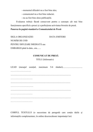 - momentul difuzării nu a fost bine ales;
- comunicatul nu a fost bine redactat;
- nu au fost bine alese publicaţiile.
Evaluarea trebuie făcută consecvent pentru a cunoaşte cât mai bine
funcţionarea specifică a presei şi a perfecţiona activitatea biroului de presă.
Punerea în pagină standard a Comunicatului de Presă
SIGLA ORGANIZAŢIEI DATA EMITERII
NUMĂR DE COD
PENTRU DIFUZARE IMEDIATĂ sau
EMBARGO până la data...ora.......
COMUNICAT DE PRESĂ
TITLU (Informativ)
LEAD (mesajul esenţial, maximum 5-6 rânduri)....................................
……………………….
..............................................................................................................
…………………………
.............................................................................................................
………………………….
..............................................................................................................
…………………………
..............................................................................................................
…………………………
CORPUL TEXTULUI (o succesiune de paragrafe care conţin ideile şi
informaţiile complementare, în ordine descrescătoare importanţei lor)
 