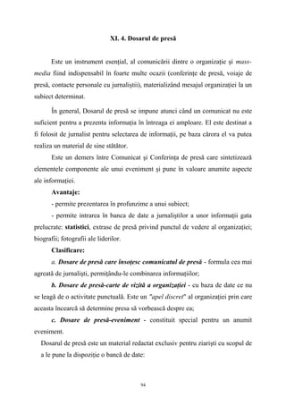 XI. 4. Dosarul de presă
Este un instrument esenţial, al comunicării dintre o organizaţie şi mass-
media fiind indispensabil în foarte multe ocazii (conferinţe de presă, voiaje de
presă, contacte personale cu jurnaliştii), materializând mesajul organizaţiei la un
subiect determinat.
În general, Dosarul de presă se impune atunci când un comunicat nu este
suficient pentru a prezenta informaţia în întreaga ei amploare. El este destinat a
fi folosit de jurnalist pentru selectarea de informaţii, pe baza cărora el va putea
realiza un material de sine stătător.
Este un demers între Comunicat şi Conferinţa de presă care sintetizează
elementele componente ale unui eveniment şi pune în valoare anumite aspecte
ale informaţiei.
Avantaje:
- permite prezentarea în profunzime a unui subiect;
- permite intrarea în banca de date a jurnaliştilor a unor informaţii gata
prelucrate: statistici, extrase de presă privind punctul de vedere al organizaţiei;
biografii; fotografii ale liderilor.
Clasificare:
a. Dosare de presă care însoţesc comunicatul de presă - formula cea mai
agreată de jurnalişti, permiţându-le combinarea informaţiilor;
b. Dosare de presă-carte de vizită a organizaţiei - cu baza de date ce nu
se leagă de o activitate punctuală. Este un "apel discret" al organizaţiei prin care
aceasta încearcă să determine presa să vorbească despre ea;
c. Dosare de presă-eveniment - constituit special pentru un anumit
eveniment.
Dosarul de presă este un material redactat exclusiv pentru ziarişti cu scopul de
a le pune la dispoziţie o bancă de date:
94
 