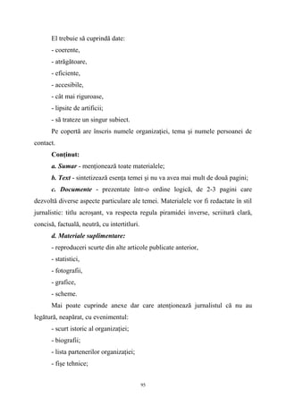 El trebuie să cuprindă date:
- coerente,
- atrăgătoare,
- eficiente,
- accesibile,
- cât mai riguroase,
- lipsite de artificii;
- să trateze un singur subiect.
Pe copertă are înscris numele organizaţiei, tema şi numele persoanei de
contact.
Conţinut:
a. Sumar - menţionează toate materialele;
b. Text - sintetizează esenţa temei şi nu va avea mai mult de două pagini;
c. Documente - prezentate într-o ordine logică, de 2-3 pagini care
dezvoltă diverse aspecte particulare ale temei. Materialele vor fi redactate în stil
jurnalistic: titlu acroşant, va respecta regula piramidei inverse, scriitură clară,
concisă, factuală, neutră, cu intertitluri.
d. Materiale suplimentare:
- reproduceri scurte din alte articole publicate anterior,
- statistici,
- fotografii,
- grafice,
- scheme.
Mai poate cuprinde anexe dar care atenţionează jurnalistul că nu au
legătură, neapărat, cu evenimentul:
- scurt istoric al organizaţiei;
- biografii;
- lista partenerilor organizaţiei;
- fişe tehnice;
95
 