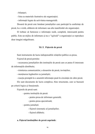 - bilanţuri;
- lista cu materiale ilustrative ale organizaţiei;
- informaţii legate de activitatea managerială.
Dosarul de presă este înmânat jurnaliştilor care participă la conferinţe de
presă, la o vizită, călătorie de informare sau alte manifestări ale organizaţiei.
El trebuie să furnizeze o informaţie reală, completă, interesantă pentru
public. Este un mijloc de informare şi nu o "oglindă" a organizaţiei ce reproduce
doar imagini măgulitoare.
XI. 5. Fişierele de presă
Sunt instrumente de lucru indispensabile relaţiilor publice cu presa.
Fişierul de presă permite:
- recenzarea jurnaliştilor din instituţiile de presă care ar putea fi interesate
de informaţiile distribuite;
- trimiterea comunicatelor, a dosarelor de presă, invitaţiilor;
- menţinerea legăturilor cu jurnaliştii;
- reacţia promptă la o anumită informaţie pusă în circulaţie de către presă.
Ele sunt documente de lucru complexe, bine structurate, care se bazează
pe criterii logice şi funcţionale.
Fişierele de presă sunt:
- pentru instituţiile de presă:
- pentru presa de informare generală;
- pentru presa specializată;
- pentru jurnalişti:
- fişierul sistematic al jurnaliştilor;
- fişierul alfabetic.
a. Fişierul instituţiilor de presă cuprinde:
96
 