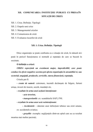 XII. COMUNICAREA INSTITUŢIEI PUBLICE CU PRESA ÎN
SITUAŢII DE CRIZĂ
XII. 1. Criza. Definiţie. Tipologii
XII. 2. Etapele unei crize
XII. 3. Managementul crizelor
XII. 4. Comunicarea de criză
XII. 5. Evaluarea riscurilor de criză
XII. 1. Criza. Definiţie. Tipologii
Orice organizaţie se poate confrunta cu o situaţie de criză, în măsură să-i
pună în pericol funcţionarea ei normală şi reputaţia de care se bucură în
societate.
O definiţie a crizei:
CRIZA reprezintă un eveniment major, impredictibil, care poate
conduce la efecte negative; acestea pot afecta organizaţia în ansamblul ei, sau
sectorial, angajaţii, produsele, serviciile, starea financiară, reputaţia.
Crizele pot fi:
- create de natură: cutremure, incendii declanşate de fulgere, furtuni
uriaşe, invazii de insecte, secetă, inundaţii etc.
- rezultate în urma unei acţiuni intenţionate:
- acte teroriste,
- transgresiunile: ex: scandalurile SAFI, FNI.
- rezultate în urma unor acte neintenţionate:
- Accidentele: - datorate unor defecţiuni tehnice sau erori umane,
ex: accidentele aviatice;
- greşelile: exemplu: neglijenţele dintr-un spital care au ca rezultat
moartea mai multor pacienţi;
98
 
