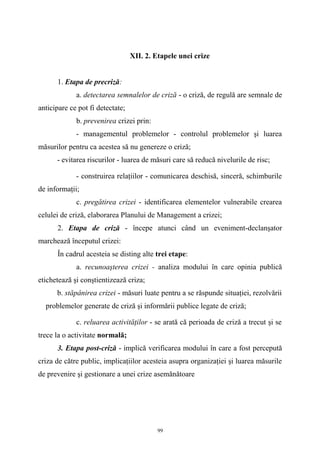 XII. 2. Etapele unei crize
1. Etapa de precriză:
a. detectarea semnalelor de criză - o criză, de regulă are semnale de
anticipare ce pot fi detectate;
b. prevenirea crizei prin:
- managementul problemelor - controlul problemelor şi luarea
măsurilor pentru ca acestea să nu genereze o criză;
- evitarea riscurilor - luarea de măsuri care să reducă nivelurile de risc;
- construirea relaţiilor - comunicarea deschisă, sinceră, schimburile
de informaţii;
c. pregătirea crizei - identificarea elementelor vulnerabile crearea
celulei de criză, elaborarea Planului de Management a crizei;
2. Etapa de criză - începe atunci când un eveniment-declanşator
marchează începutul crizei:
În cadrul acesteia se disting alte trei etape:
a. recunoaşterea crizei - analiza modului în care opinia publică
etichetează şi conştientizează criza;
b. stăpânirea crizei - măsuri luate pentru a se răspunde situaţiei, rezolvării
problemelor generate de criză şi informării publice legate de criză;
c. reluarea activităţilor - se arată că perioada de criză a trecut şi se
trece la o activitate normală;
3. Etapa post-criză - implică verificarea modului în care a fost percepută
criza de către public, implicaţiilor acesteia asupra organizaţiei şi luarea măsurile
de prevenire şi gestionare a unei crize asemănătoare
99
 