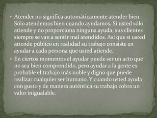  Atender no significa automáticamente atender bien.
  Sólo atendemos bien cuando ayudamos. Si usted sólo
  atiende y no proporciona ninguna ayuda, sus clientes
  siempre se van a sentir mal atendidos. Así que si usted
  atiende público en realidad su trabajo consiste en
  ayudar a cada persona que usted atiende.
 En ciertos momentos el ayudar puede ser un acto que
  no sea bien comprendido, pero ayudar a la gente es
  probable el trabajo más noble y digno que puede
  realizar cualquier ser humano. Y cuando usted ayuda
  con gusto y de manera auténtica su trabajo cobra un
  valor inigualable.
 