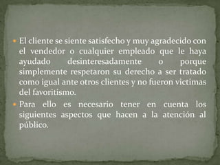  El cliente se siente satisfecho y muy agradecido con
  el vendedor o cualquier empleado que le haya
  ayudado       desinteresadamente      o     porque
  simplemente respetaron su derecho a ser tratado
  como igual ante otros clientes y no fueron victimas
  del favoritismo.
 Para ello es necesario tener en cuenta los
  siguientes aspectos que hacen a la atención al
  público.
 