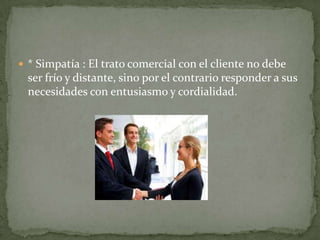  * Simpatía : El trato comercial con el cliente no debe
  ser frío y distante, sino por el contrario responder a sus
  necesidades con entusiasmo y cordialidad.
 