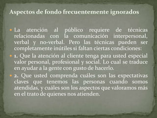  La    atención al público requiere de técnicas
  relacionadas con la comunicación interpersonal,
  verbal y no-verbal. Pero las técnicas pueden ser
  completamente inútiles si faltan ciertas condiciones:
 1. Que la atención al cliente tenga para usted especial
  valor personal, profesional y social. Lo cual se traduce
  en ayudar a la gente con gusto de hacerlo.
 2. Que usted comprenda cuáles son las expectativas
  claves que tenemos las personas cuando somos
  atendidas, y cuáles son los aspectos que valoramos más
  en el trato de quienes nos atienden.
 