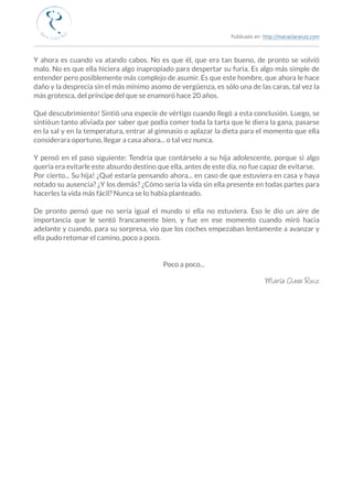 Publicado en: http://mariaclararuiz.com
________________________________________________________________________________________________
Y ahora es cuando va atando cabos. No es que él, que era tan bueno, de pronto se volvió
malo. No es que ella hiciera algo inapropiado para despertar su furia. Es algo más simple de
entender pero posiblemente más complejo de asumir. Es que este hombre, que ahora le hace
daño y la desprecia sin el más mínimo asomo de vergüenza, es sólo una de las caras, tal vez la
más grotesca, del príncipe del que se enamoró hace 20 años.
Qué descubrimiento! Sintió una especie de vértigo cuando llegó a esta conclusión. Luego, se
sintió un tanto aliviada por saber que podía comer toda la tarta que le diera la gana, pasarse
en la sal y en la temperatura, entrar al gimnasio o aplazar la dieta para el momento que ella
considerara oportuno, llegar a casa ahora... o tal vez nunca.
Y pensó en el paso siguiente: Tendría que contárselo a su hija adolescente, porque si algo
quería era evitarle este absurdo destino que ella, antes de este día, no fue capaz de evitarse.
Por cierto... Su hija! ¿Qué estaría pensando ahora... en caso de que estuviera en casa y haya
notado su ausencia? ¿Y los demás? ¿Cómo sería la vida sin ella presente en todas partes para
hacerles la vida más fácil? Nunca se lo había planteado.
De pronto pensó que no sería igual el mundo si ella no estuviera. Eso le dio un aire de
importancia que le sentó francamente bien, y fue en ese momento cuando miró hacia
adelante y cuando, para su sorpresa, vio que los coches empezaban lentamente a avanzar y
ella pudo retomar el camino, poco a poco.
                                                                                                     
 Poco a poco...
María Clara Ruiz
 
 
