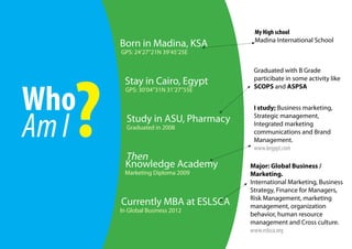 My High school
                                       Madina International School
       Born in Madina, KSA
       GPS: 24’27’’21N 39’45’25E




   ?
                                       Graduated with B Grade
                                       particibate in some activity like
        Stay in Cairo, Egypt

Who
         GPS: 30’04’’31N 31’27’’55E
                                       SCOPS and ASPSA


                                       I study; Business marketing,



Am I
                                       Strategic management,
         Study in ASU, Pharmacy        Integrated marketing
         Graduated in 2008
                                       communications and Brand
                                       Management.
                                       www.kegypt.com
         Then
         Knowledge Academy            Major: Global Business /
        Marketing Diploma 2009        Marketing.
                                      International Marketing, Business
                                      Strategy, Finance for Managers,
                                      Risk Management, marketing
       Currently MBA at ESLSCA        management, organization
       In Global Business 2012
                                      behavior, human resource
                                      management and Cross culture.
                                      www.eslsca.org
 