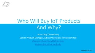 Atanu Roy Chowdhury
Senior Product Manager, Altiux Innovations Private Limited
atanu.roychowchury@altiux.com
atanurc@post.harvard.edu
January 10, 2015
Who Will Buy IoT Products
And Why?
1
 