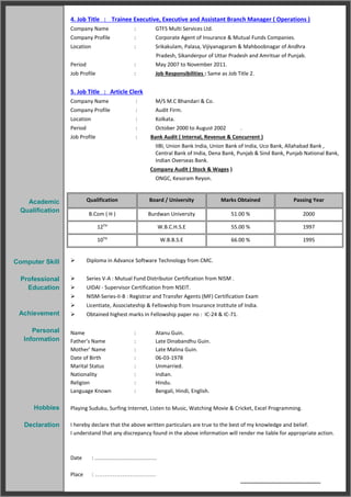 4. Job Title : Trainee Executive, Executive and Assistant Branch Manager ( Operations )
Company Name : GTFS Multi Services Ltd.
Company Profile : Corporate Agent of Insurance & Mutual Funds Companies.
Location : Srikakulam, Palasa, Vijiyanagaram & Mahboobnagar of Andhra
Pradesh, Sikanderpur of Uttar Pradesh and Amritsar of Punjab.
Period : May 2007 to November 2011.
Job Profile : Job Responsibilities : Same as Job Title 2.
5. Job Title : Article Clerk
Company Name : M/S M.C Bhandari & Co.
Company Profile : Audit Firm.
Location : Kolkata.
Period : October 2000 to August 2002 .
Job Profile : Bank Audit ( Internal, Revenue & Concurrent )
IIBI, Union Bank India, Union Bank of India, Uco Bank, Allahabad Bank ,
Central Bank of India, Dena Bank, Punjab & Sind Bank, Punjab National Bank,
Indian Overseas Bank.
Company Audit ( Stock & Wages )
ONGC, Kesoram Reyon.
Qualification Board / University Marks Obtained Passing Year
B.Com ( H ) Burdwan University 51.00 % 2000
12TH
W.B.C.H.S.E 55.00 % 1997
10TH
W.B.B.S.E 66.00 % 1995
 Diploma in Advance Software Technology from CMC.
 Series V-A : Mutual Fund Distributor Certification from NISM .
 UIDAI - Supervisor Certification from NSEIT.
 NISM-Series-II-B : Registrar and Transfer Agents (MF) Certification Exam
 Licentiate, Associateship & Fellowship from Insurance Institute of India.
 Obtained highest marks in Fellowship paper no : IC-24 & IC-71.
Name : Atanu Guin.
Father’s Name : Late Dinabandhu Guin.
Mother’ Name : Late Malina Guin.
Date of Birth : 06-03-1978
Marital Status : Unmarried.
Nationality : Indian.
Religion : Hindu.
Language Known : Bengali, Hindi, English.
Playing Suduku, Surfing Internet, Listen to Music, Watching Movie & Cricket, Excel Programming.
I hereby declare that the above written particulars are true to the best of my knowledge and belief.
I understand that any discrepancy found in the above information will render me liable for appropriate action.
Date : ......................................
Place : ………………………….
-----------------------------------------
` ( Atanu Guin )
Academic
Qualification
Computer Skill
Professional
Education
Achievement
Personal
Information
Hobbies
Declaration
 