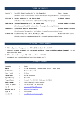 WORK EXPERIENCE
Since Oct’14 Interlabels Robust Bangladesh (Pvt.) Ltd., Bangladesh Factory Manager
(Bangladesh branch of former Interlabels Industries, India–Flexible Flexographic Printing & converting Division)
Jul’10-Aug’14 Interact Texlabels (Pvt.) Ltd., Kolkata, India Production Manager
(Self-adhesive label manufacturing and hundred percent Export Company)
Feb’07-Jan’10 Speclabel Manufacturing (Pvt.) Ltd., Howrah, India Assistant Manager - Printing
(Sister Concern of Interlabels Industries Ltd. - Flexographic Converting Division)
Jan’03-Jun’07 Siliguri Press (Pvt.) Ltd., Siliguri, India Assistant Manager - Printing
(Sister Concern of Bartaman (Pvt.) Ltd., Kolkata – A reputed newspaper printing house)
Nov’98-Dec’99 Satellite Printing Ltd., Kolkata, West Bengal, India Technical Assistant Trainee
(A Group Concern of Ananda Bazar Patrika Ltd. – A reputed newspaper printing house)
ACADEMIC QUALIFICATIONS
 MBA in Operations Management from SMU in 2012 with Grade ‘B’ with 64.69%
 Diploma in Printing Technology from The Regional Institute of Printing Technology, Jadavpur, Kolkata in 1998 with
First Division with 66.40%
 BA from Calcutta University in 1997 with Second Division with 48.30%
 Certificate in Desk Top Publishing from Youth Centre, Kolkata in 1997
PERSONAL DETAILS
Nationality : Indian
Address : T – 140, Subhas Pally, Kamdahari, Garia, Kolkata - 700084, India
Marital Status : Married with two kids
Notice Period : 30 Days
Present Salary : $ 37180 per annum
Expected Salary : Negotiable
Passport Status : Available (No.: Z3681061, Valid up to: 18.09.2026)
Mobile Number : +880 1558007460 / +880 1713466967
Contact No. (Home) : +91 9051257858 / +91 7003134240
Mail ID : atanumaity.2007@rediffmail.com
Alternate Mail ID : atanuript1998@gmail.com
Skype ID : atanuript1998
LinkedIn ID : www.linkedin.com/in/atanuptg17y
 