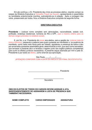 Em ato contínuo, o Sr. Presidente deu início ao processo eletivo, visando compor os
cargos da Diretoria Executiva e Conselho Fiscal (se houver), apresentando à assembléia
os candidatos anteriormente inscritos, submetendo-os à votação. Após a contagem dos
votos, presenciado por todos, ficou a Diretoria Executiva composta da seguinte forma:
DIRETORIA EXECUTIVA
Presidente – (colocar nome completo sem abreviações, nacionalidade, estado civil,
profissão, endereço residencial, números do RG e CPF, usar o mesmo critério para os
demais cargos previstos no estatuto social).
E, por fim, o sr. Presidente dá posse aos eleitos, para a gestão de: (colocar data do
início e término), passando a palavra para quem quisesse se manifestar e, na ausência de
manifesto, como nada mais havia para ser tratado, agradeceu a presença de todos e deu
por encerrada a presente assembléia geral, determinando a mim, que servi como secretário,
que lavrasse a presente ata e a levasse a registro junto aos órgãos públicos competentes
para surtir os efeitos jurídicos necessários. A presente segue assinada por mim e pelo Sr.
Presidente e por todos os eleitos, como sinal de sua aprovação.
São Paulo, ____/_____/_____
(ATENÇÃO CONFERIR COM A DATA DO INÍCIO E DO FINAL DO ESTATUTO)
______________________________ Presidente
_____________________________
Secretário
OBS:OS ELEITOS DE TODOS OS CARGOS DEVEM ASSINAR A ATA,
INDEPENDENTEMENTE DE ASSINAREM A LISTA DE PRESENCA QUE
TAMBÉM É NECESSÁRIA.
NOME COMPLETO CARGO EMPOSSADO ASSINATURA
_________________ ____________________ _______________
 
