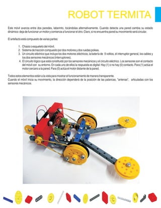 Este móvil avanza entre dos paredes, laberinto, tocándolas alternativamente. Cuando detecta una pared cambia su estado
dinámico:dejadefuncionarunmotorycomienzaafuncionarelotro.Claro,sinoencuentraparedsumovimientoserácircular.
Elartefactoestácompuestodevariaspartes:
1. Chasisoesqueletodelmóvil.
2. Sistemadetraccióncompuestopordosmotoresydosruedaspoleas.
3. Un circuito eléctrico que incluye los dos motores eléctricos, la batería de 9 voltios, el interruptor general, los cables y
losdossensoresmecánicos(interruptores).
4. El circuito lógico que está constituido por los sensores mecánicos y el circuito eléctrico. Los sensores son el contacto
del móvil con su entorno. En cada uno de ellos la respuesta es digital: Hay (1) o no hay (0) contacto. Para (1) actúa el
motorcercanoalapared.Para(0)actúaelmotordistantedelapared.
Todosestoselementosestánalavistaparamostrarelfuncionamientodemaneratransparente.
Cuando el móvil inicia su movimiento, la dirección dependerá de la posición de las palancas, "antenas", articuladas con los
sensoresmecánicos.
 