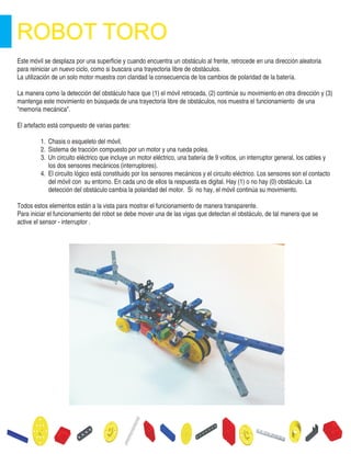 Este móvil se desplaza por una superficie y cuando encuentra un obstáculo al frente, retrocede en una dirección aleatoria
para reiniciar un nuevo ciclo, como si buscara una trayectoria libre de obstáculos.
La utilización de un solo motor muestra con claridad la consecuencia de los cambios de polaridad de la batería.
La manera como la detección del obstáculo hace que (1) el móvil retroceda, (2) continúe su movimiento en otra dirección y (3)
mantenga este movimiento en búsqueda de una trayectoria libre de obstáculos, nos muestra el funcionamiento de una
"memoria mecánica".
El artefacto está compuesto de varias partes:
1. Chasis o esqueleto del móvil.
2. Sistema de tracción compuesto por un motor y una rueda polea.
3. Un circuito eléctrico que incluye un motor eléctrico, una batería de 9 voltios, un interruptor general, los cables y
los dos sensores mecánicos (interruptores).
4. El circuito lógico está constituido por los sensores mecánicos y el circuito eléctrico. Los sensores son el contacto
del móvil con su entorno. En cada uno de ellos la respuesta es digital. Hay (1) o no hay (0) obstáculo. La
detección del obstáculo cambia la polaridad del motor. Si no hay, el móvil continúa su movimiento.
Todos estos elementos están a la vista para mostrar el funcionamiento de manera transparente.
Para iniciar el funcionamiento del robot se debe mover una de las vigas que detectan el obstáculo, de tal manera que se
active el sensor - interruptor .
 
