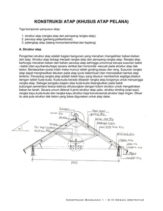 Konstruksi Bangunan 1 – D III Desain Arsitektur
KONSTRUKSI ATAP (KHUSUS ATAP PELANA)
Tiga komponen penyusun atap:
1. struktur atap (rangka atap dan penopang rangka atap);
2. penutup atap (genteng,polikarbonat);
3. pelengkap atap (talang horizontal/vertikal dan lisplang)
A. Struktur atap
Pengertian struktur atap adalah bagian bangunan yang menahan /mengalirkan beban-beban
dari atap. Struktur atap terbagi menjadi rangka atap dan penopang rangka atap. Rangka atap
berfungsi menahan beban dari bahan penutup atap sehingga umumnya berupa susunan balok
–balok (dari ayu/bambu/baja) secara vertikal dan horizontal –kecuali pada struktur atap dak
beton. Berdasarkan posisi inilah maka muncul istilah gording,kasau dan reng. Susunan rangka
atap dapat menghasilkan lekukan pada atap (jurai dalam/luar) dan menciptakan bentuk atap
tertentu. Penopang rangka atap adalah balok kayu yang disusun membentuk segitiga,disebut
dengan istilah kuda-kuda. Kuda-kuda berada dibawah rangka atap,fungsinya untuk menyangga
rangka atap. Sebagai pengaku,bagian atas kuda-kuda disangkutkan pada balok
bubungan,sementara kedua kakinya dihubungkan dengan kolom struktur untuk mengalirakan
beban ke tanah. Secara umum dikenal 4 jenis struktur atap yaitu: struktur dinding (sopi-sopi)
rangka kayu,kuda-kuda dan rangka kayu,struktur baja konvensional,struktur baja ringan. Diluar
itu ada pula struktur dak beton yang biasa digunakan untuk atap datar.
 