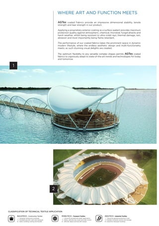 1
2
AGTex coated Fabrics provide an impressive dimensional stability, tensile
strength and tear strength in our product.
Applying a proprietary exterior coating as a surface sealant provides maximum
protection quality against atmospheric, chemical, microbial, fungal attacks and
harsh weather, whilst being resistant to ultra violet rays, thermal damage, rain,
abrasion and most importantly being flame retardant.
The performance of our coated fabrics takes the prominent space in dynamic
modern lifestyle, where the endless aesthetic design and multi-functionality
meets; as such stunning visual delights are created.
The optimum flexibility to any versatile complex shapes permits AGTex coated
fabrics to vigorously adapt to state-of-the-art trends and technologies for today
and tomorrow.
Whe e A d Fu c mee
Cl ssifi ion of Te hni l ex ile Appli ion
BuildTe h – Construction Textiles
l. anging ceiling and sunshade
ll. Portable pavilion, tent and marquee
lll. Static building roofing and facade
nduTe h – Industrial Textiles
l. Industrial general protective cover
ll. Flexible container carrier and storage
lll. Industrial clearspan building
Mo ilTe h – Transport Textiles
l. Leisure & recreational water application
ll. eavy vehicles top cover and side curtain
lll. Vehicles depot and aircraft hangar
 