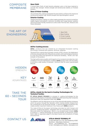 COMPOSITE
MEMBRANE
Base Cloth
A woven Base Cloth of high tenacity polyester yarns is the base material to
provide Tear strength, Tensile strength and Dimensional stability on finished
product.
Base & Primer Coating
The primarily PVC coating impregnate the base Cloth to enhance the impressive
Dimensional stability, high Tensile strength and high Elongation rupture.
Exterior Coating
Applying the exterior coatings on surface sealing generates the maximum protection
quality against atmospheric chemical, microbial and fungal attacks, weather
and environment friendly resistance to Ultra Violet Thermal, Rain, Abrasion and
Flame Retardant.
CONTACT US Ateja Grace Texindo, PT
Jl. Raya Batujajar Km 3 No. 330 Padalarang 40561,
Bandung – Jawa Barat, Indonesia
Phone : 62.22.6866028 Fax : 62.22.6866029
E-mail : info@agtex.co.id Website : www.agtex.co.id
INTERIOR FABRIC INTERNATIONAL STANDARD
The Art of
Engineering
1. Base Cloth
2. Base Coating
3. Primer Coating
4. External Coating
AGTex Coating process
AGTex products line are created by an integrated European coating
technology combined with supreme technical expertise.
The liquid form coating which primarily consists of PVC ensures the stabilization
of the pre-stressed base cloth, filling the air pockets within and bridging interstices
to cover the surface and generate the impressive durability, tensile and tear
strength of the product.
The high performance quality and longevity of our products provides low cost,
installation time and maintenance, enabling AGTex product lines with the ability
to provide a wide variety of dramatic functions that fits every sophisticated
lifestyle.
HIDDEN
STRENGTH Stability DURABILITY
TENSILE
STRENGTH
TEAR
STRENGTH
Take the
60 – Seconds
Tour
AGTex, stands for the best in Coating Technologies for
Technical Textiles
PT ATEJA GRACE TEXINDO is a pioneer in coating technologies for the
technical textile Industry of Indonesia, established in 2014 launching their Composite
Membrane under the registered trade mark AGTex.
The affiliation with the Ateja group as one of the internationally leading companies
which has grown through four decades whilst creating textiles ranging from
the conventional to the technical through a vertical integrated production line,
creates another important milestone in our history with AGTex products.
The state-of-the-art European technology provided by both foreign and
domestic professional experts, integrated with the comprehensive know-how
that exists within the Ateja group, which is our priceless asset, renders AGTex
to produce a coating technology for technical textiles of paramount quality
that is able to vigorously adapt to the latest trends and innovations of today
and tomorrow.
KEY
ADVANTAGES
FLEXIBILITY LONGEVITY PRINTABLE
UV
RESISTANCE THERMAL
COMFORT
WATERPROOF
FLAME
RETARDANT
ENVIRONMENT
FRIENDLY
MOULD
RESISTANCE
EASY
MAINTENANCE WARRANTYCOST EFFICIENCY
$$
FLEXIBILITY LONGEVITY PRINTABLE
UV
RESISTANCE THERMAL
COMFORT
WATERPROOF
FLAME
RETARDANT
ENVIRONMENT
FRIENDLY
MOULD
RESISTANCE
EASY
MAINTENANCE WARRANTYCOST EFFICIENCY
$$
FLEXIBILITY LONGEVITY PRINTABLE
UV
RESISTANCE THERMAL
COMFORT
WATERPROOF
FLAME
RETARDANT
ENVIRONMENT
FRIENDLY
MOULD
RESISTANCE
EASY
MAINTENANCE WARRANTYCOST EFFICIENCY
$$
FLEXIBILITY LONGEVITY PRINTABLE
UV
RESISTANCE THERMAL
COMFORT
WATERPROOF
FLAME
RETARDANT
ENVIRONMENT
FRIENDLY
MOULD
RESISTANCE
EASY
MAINTENANCE WARRANTYCOST EFFICIENCY
$$
FLEXIBILITY LONGEVITY PRINTABLE
UV
RESISTANCE THERMAL
COMFORT
WATERPROOF
FLAME
RETARDANT
ENVIRONMENT
FRIENDLY
MOULD
RESISTANCE
EASY
MAINTENANCE WARRANTYCOST EFFICIENCY
$$
FLEXIBILITY LONGEVITY PRINTABLE
UV
RESISTANCE THERMAL
COMFORT
WATERPROOF
FLAME
RETARDANT
ENVIRONMENT
FRIENDLY
MOULD
RESISTANCE
EASY
MAINTENANCE WARRANTYCOST EFFICIENCY
$$
FLEXIBILITY LONGEVITY PRINTABLE
UV
RESISTANCE THERMAL
COMFORT
WATERPROOF
FLAME
RETARDANT
ENVIRONMENT
FRIENDLY
MOULD
RESISTANCE
EASY
MAINTENANCE WARRANTYCOST EFFICIENCY
$$
FLEXIBILITY LONGEVITY PRINTABLE
UV
RESISTANCE THERMAL
COMFORT
WATERPROOF
FLAME
RETARDANT
ENVIRONMENT
FRIENDLY
MOULD
RESISTANCE
EASY
MAINTENANCE WARRANTYCOST EFFICIENCY
$$
FLEXIBILITY LONGEVITY PRINTABLE
UV
RESISTANCE THERMAL
COMFORT
WATERPROOF
FLAME
RETARDANT
ENVIRONMENT
FRIENDLY
MOULD
RESISTANCE
EASY
MAINTENANCE WARRANTYCOST EFFICIENCY
$$
FLEXIBILITY LONGEVITY PRINTABLE
UV
RESISTANCE THERMAL
COMFORT
WATERPROOF
FLAME
RETARDANT
ENVIRONMENT
FRIENDLY
MOULD
RESISTANCE
EASY
MAINTENANCE WARRANTYCOST EFFICIENCY
$$
FLEXIBILITY LONGEVITY PRINTABLE
UV
RESISTANCE THERMAL
COMFORT
WATERPROOF
FLAME
RETARDANT
ENVIRONMENT
FRIENDLY
MOULD
RESISTANCE
EASY
MAINTENANCE WARRANTYCOST EFFICIENCY
$$
FLEXIBILITY LONGEVITY PRINTABLE
UV
RESISTANCE THERMAL
COMFORT
WATERPROOF
FLAME
RETARDANT
ENVIRONMENT
FRIENDLY
MOULD
RESISTANCE
EASY
MAINTENANCE WARRANTYCOST EFFICIENCY
$$
PRINTABLE WARRANTY FLAME
RETARDANT
ENVIRONMENTAL
FRIENDLY
COST EFFICIENCY
FLEXIBILITY LONGEVITY RESISTANCE WATERPROOFTHERMAL
COMFORT
MOULD
RESISTANCE
EASY
MAINTENANCE
1
2
2
3
3
4
4
 