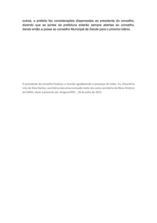 outras, o prefeito fez considerações dispensadas ao presidente do conselho,
dizendo que as portas da prefeitura estarão sempre abertas ao conselho,
dando então a posse ao conselho Municipal de Saúde para o próximo biênio.

O presidente do conselho finalizou a reunião agradecendo a presença de todos. Eu, Glauciênia
Lino da Silva Dantas, secretária executiva nomeado neste ato como secretária da Mesa Diretora
do CMSA, lavrei a presente ata. Araguari/MG. ; 26 de julho de 2013.

 