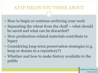 ATAP HELPS YOU THINK ABOUT
•  How to begin or continue archiving your work
•  Separating the wheat from the chaff -- what should
be saved and what can be discarded?
•  How production-related materials contribute to
legacy
•  Considering long-term preservation strategies (e.g.
keep or donate to a repository?)
•  Whether and how to make history available to the
public
 