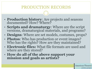 PRODUCTION RECORDS
•  Production history: Are projects and seasons
documented? How? Where?
•  Scripts and dramaturgy: Where are the script
versions, dramaturgical materials, and programs?
•  Designs: Where are set models, costumes, props?
•  Photos: Who has production or event images?
Who has the rights? How are they maintained?
•  Electronic files: What file formats are used and
where are they stored?
•  How do all of the above support your
mission and goals as artists?
 