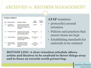 ARCHIVES VS. RECORDS MANAGEMENT
ATAP examines:
•  protocol(s) around
retention
•  Policies and practices that
ensure items are kept
•  Establishing standards for
materials to be retained
BOTTOM LINE: A clear retention schedule allows
artists and theatres to be unafraid to throw things away
and to focus on records worth preserving.
 