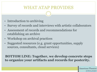 WHAT ATAP PROVIDES
•  Introduction to archiving
•  Survey of records and interviews with artistic collaborators
•  Assessment of records and recommendations for
establishing an archive
•  Workshop on archival practices
•  Suggested resources (e.g. grant opportunities, supply
sources, consultants, cloud services)
BOTTOM LINE: Together, we develop concrete steps
to organize your artifacts and records for posterity.
 