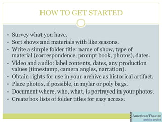 HOW TO GET STARTED
•  Survey what you have.
•  Sort shows and materials with like seasons.
•  Write a simple folder title: name of show, type of
material (correspondence, prompt book, photos), dates.
•  Video and audio: label contents, dates, any production
values (timestamp, camera angles, narration).
•  Obtain rights for use in your archive as historical artifact.
•  Place photos, if possible, in mylar or poly bags.
•  Document where, who, what, is portrayed in your photos.
•  Create box lists of folder titles for easy access.
 