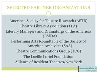 SELECTED PARTNER ORGANIZATIONS
American Society for Theatre Research (ASTR)
Theatre Library Association (TLA)
Literary Managers and Dramaturgs of the Americas
(LMDA)
Performing Arts Roundtable of the Society of
American Archivists (SAA)
Theatre Communications Group (TCG)
The Lucille Lortel Foundation
Alliance of Resident Theatres/New York
 