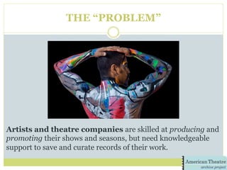 THE “PROBLEM”
Artists and theatre companies are skilled at producing and
promoting their shows and seasons, but need knowledgeable
support to save and curate records of their work.
 