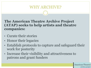 WHY ARCHIVE?
The American Theatre Archive Project
(ATAP) seeks to help artists and theatre
companies:
•  Curate their stories
•  Honor their legacies
•  Establish protocols to capture and safeguard their
work for posterity
•  Increase their visibility and attractiveness to
patrons and grant funders
 