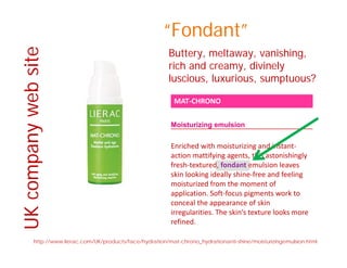 e “Fondant”
B tt lt i hi
bsite
Buttery, meltaway, vanishing,
rich and creamy, divinely
luscious, luxurious, sumptuous?
MAT‐CHRONO
web
, , p
Moisturizing emulsion
Enriched with moisturizing and instant‐
any
action mattifying agents, this astonishingly 
fresh‐textured, fondant emulsion leaves 
skin looking ideally shine‐free and feeling 
moisturized from the moment of
ompa
moisturized from the moment of 
application. Soft‐focus pigments work to 
conceal the appearance of skin 
irregularities. The skin’s texture looks more 
UKco
refined.
http://www.lierac.com/UK/products/face/hydration/mat-chrono_hydrationanti-shine/moisturizingemulsion.html
U
 