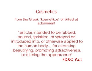 Cosmetics
from the Greek “kosmetikos” or skilled at
d t
Cosmetics
adornment
“ ti l i t d d t b bb d“articles intended to be rubbed,
poured, sprinkled, or sprayed on,
i t d d i t th i li d tintroduced into, or otherwise applied to
the human body… for cleansing,
b tif i ti tt tibeautifying, promoting attractiveness,
or altering the appearance”
CFD&C Act
 