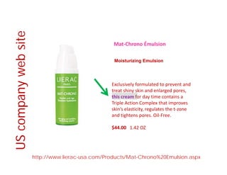 e
Mat‐Chrono Émulsion
bsite
Moisturizing Emulsion
web
Exclusively formulated to prevent and 
treat shiny skin and enlarged pores, 
this cream for day time contains a 
anyw
y
Triple Action Complex that improves 
skin’s elasticity, regulates the t‐zone 
and tightens pores. Oil‐Free.
ompa
$44.00  1.42 OZ
USco
http://www.lierac-usa.com/Products/Mat-Chrono%20Emulsion.aspx
U
 