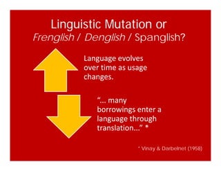 Linguistic Mutation or
Frenglish / Denglish / Spanglish?
Language evolves 
over time as usage 
hchanges.
“... many 
borrowings enter a 
language throughlanguage through 
translation...” *
* Vinay & Darbelnet (1958)
 
