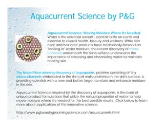 Aquacurrent Science by P&G
-
Aquacurrent Science: Moving Moisture Where It's Needed.
Water is the universal solvent - central to life on earth and
essential to overall health, beauty and wellness. While skin
care and hair care products have traditionally focused on
"locking-in" water moisture, the recent discovery of micro-
channels underneath the skin's surface underscores the
importance of releasing and channeling water to maintain
healthy skin.
Th N b l P i i i di f i t i i ti f tiThe Nobel Prize-winning discovery of aquaporins, proteins consisting of tiny
micro-channels embedded in the skin cell walls underneath the skin's surface, is
providing scientists with a new and better target to retain and enhance moisture
in the skin.
Aquacurrent Science, inspired by the discovery of aquaporins, is the basis of
unique product formulations that utilize the natural properties of water to help
move moisture where it's needed for the best possible results. Click below to learn
b t li ti f thi i ti imore about applications of this innovative science.
http://www.pgbeautygroomingscience.com/aquacurrents.html
=
 