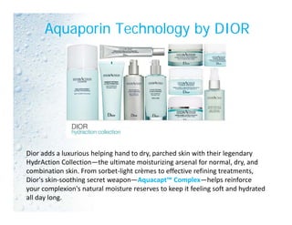 Aquaporin Technology by DIOR
Dior adds a luxurious helping hand to dry, parched skin with their legendaryDior adds a luxurious helping hand to dry, parched skin with their legendary 
HydrAction Collection—the ultimate moisturizing arsenal for normal, dry, and 
combination skin. From sorbet‐light crèmes to effective refining treatments, 
Dior's skin‐soothing secret weapon—Aquacapt™ Complex—helps reinforce g p q p p p
your complexion's natural moisture reserves to keep it feeling soft and hydrated 
all day long.
 