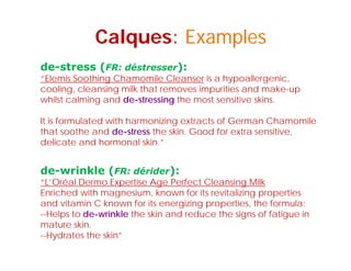Calques: Examples
de-stress (FR: déstresser):
“Elemis Soothing Chamomile Cleanser is a hypoallergenic,
cooling, cleansing milk that removes impurities and make-up
whilst calming and de-stressing the most sensitive skins.
It i f l t d ith h i i t t f G Ch ilIt is formulated with harmonizing extracts of German Chamomile
that soothe and de-stress the skin. Good for extra sensitive,
delicate and hormonal skin.”
de-wrinkle (FR: dérider):
“L’Oréal Dermo Expertise Age Perfect Cleansing Milkp g g
Enriched with magnesium, known for its revitalizing properties
and vitamin C known for its energizing properties, the formula:
--Helps to de-wrinkle the skin and reduce the signs of fatigue in
mature skin.
--Hydrates the skin”
 